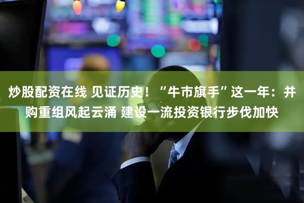 炒股配资在线 见证历史！“牛市旗手”这一年：并购重组风起云涌 建设一流投资银行步伐加快