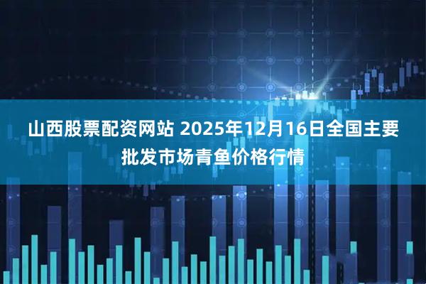山西股票配资网站 2025年12月16日全国主要批发市场青鱼价格行情