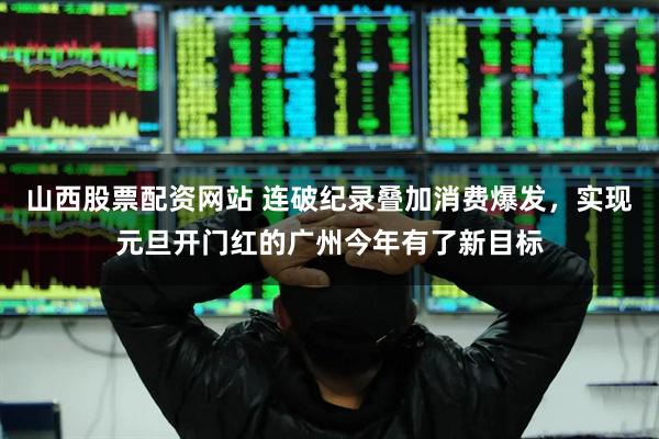 山西股票配资网站 连破纪录叠加消费爆发，实现元旦开门红的广州今年有了新目标