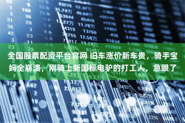 全国股票配资平台官网 旧车涨价新车贵，骑手宝妈全崩溃，刚骑上新国标电驴的打工人，急眼了