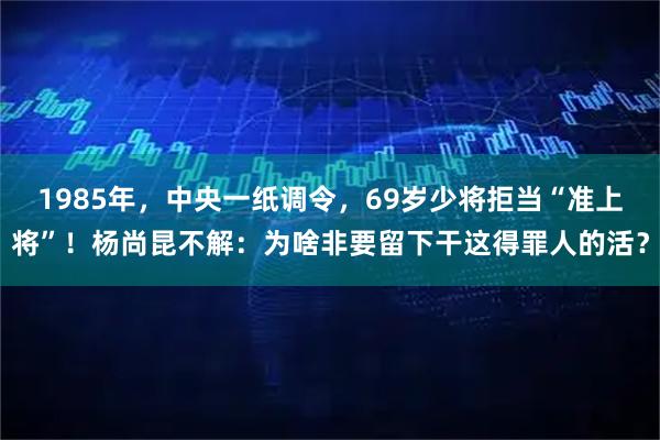 1985年，中央一纸调令，69岁少将拒当“准上将”！杨尚昆不解：为啥非要留下干这得罪人的活？