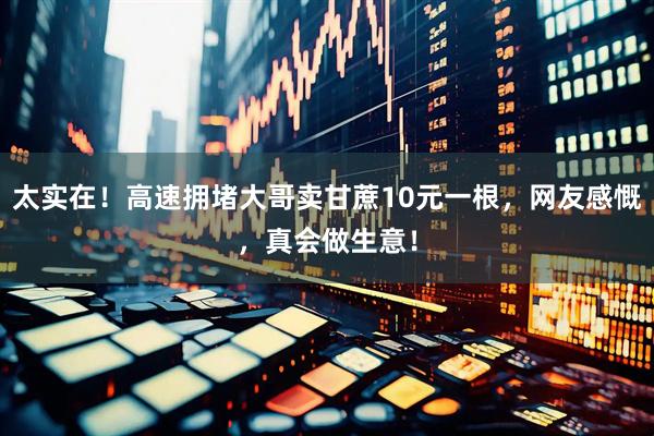 太实在！高速拥堵大哥卖甘蔗10元一根，网友感慨，真会做生意！