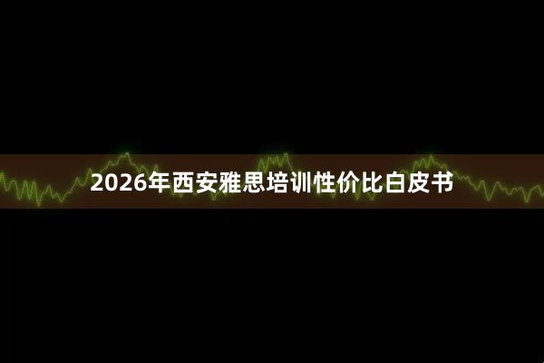 2026年西安雅思培训性价比白皮书