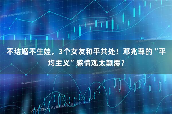 不结婚不生娃，3个女友和平共处！邓兆尊的“平均主义”感情观太颠覆？