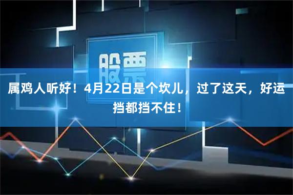 属鸡人听好！4月22日是个坎儿，过了这天，好运挡都挡不住！